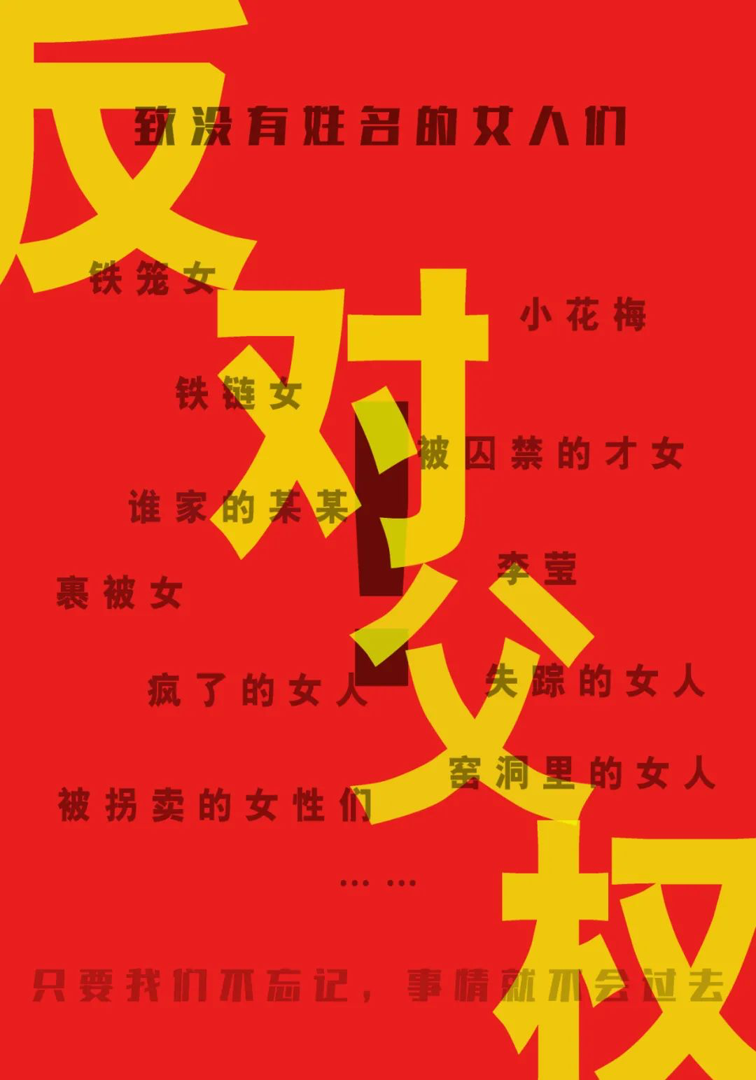 Red poster with the words “Fight the patriarchy” written diagonally across it, and this smaller text: “To all the unnamed women—the caged woman, Xiaohuamei, the chained woman, the captive girl-genius, so-and-so from such-and-such family, the woman in the quilt, Li Ying, the crazy woman, the missing woman, the abducted women, the woman in the cave—as long as we don't forget you, they won’t be able to sweep this under the rug.”