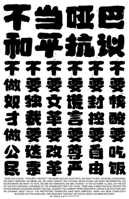 Poster with bold, black, woodblock print style characters on a white backdrop. There is also some small text at the bottom, in English, that reads: "HEAR OUR VOICE" "PEACEFUL PROTEST" "NO MORE NUCLEIC ACID TESTS, WE WANT TO EAT. NO MORE LOCKDOWNS, WE WANT FREEDOM. NO MORE LIES, WE WANT DIGNITY. NO CULTURAL REVOLUTIONS, WE WANT REFORMATION. NO DICTATORSHIP, WE WANT TO VOTE. WE ARE NOT SERVANTS, WE ARE CITIZENS. //// ON OCTOBER 13, 2022, ON THE EVE OF THE 20TH NATIONAL CONGRESS OF THE COMMUNIST PARTY OF CHINA, THERE WAS A RARE POLITICAL PROTEST ON SITONGBRIDGE IN HAIDIAN DISTRICT, BEIJING, AGAINST THE CURRENT PRIME MINISTER XI JINPING'S RE-ELECTION AND HIS DYNAMIC RESET POLICE. THE PROTESTERS THEMSELVES HAVE BEEN ARRESTED, NEWS HAS BEEN COMPLETELY BLOCKED ON THE MAINLAND, AND RELEVANT CONTENT ON SOCIAL MEDIA HAS BEEN BLOCKED. © THIS IS A S***** P*********.